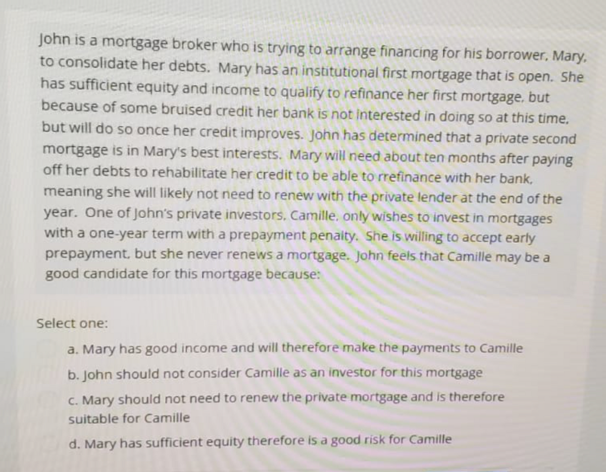 John is a mortgage broker who is trying to arrange financing for his borrower, Mary,
to consolidate her debts. Mary has an institutional first mortgage that is open. She
has sufficient equity and income to qualify to refinance her first mortgage, but
because of some bruised credit her bank is not interested in doing so at this time.
but will do so once her credit improves. John has determined that a private second
mortgage is in Mary's best interests. Mary will need about ten months after paying
off her debts to rehabilitate her credit to be able to rrefinance with her bank,
meaning she will likely not need to renew with the private lender at the end of the
year. One of John's private investors, Camille, only wishes to invest in mortgages
with a one-year term with a prepayment penalty. She is willing to accept early
prepayment, but she never renews a mortgage. John feels that Camille may be a
good candidate for this mortgage because:
Select one:
a. Mary has good income and will therefore make the payments to Camille
b. John should not consider Camille as an investor for this mortgage
c. Mary should not need to renew the private mortgage and is therefore
suitable for Camille
d. Mary has sufficient equity therefore is a good risk for Camille