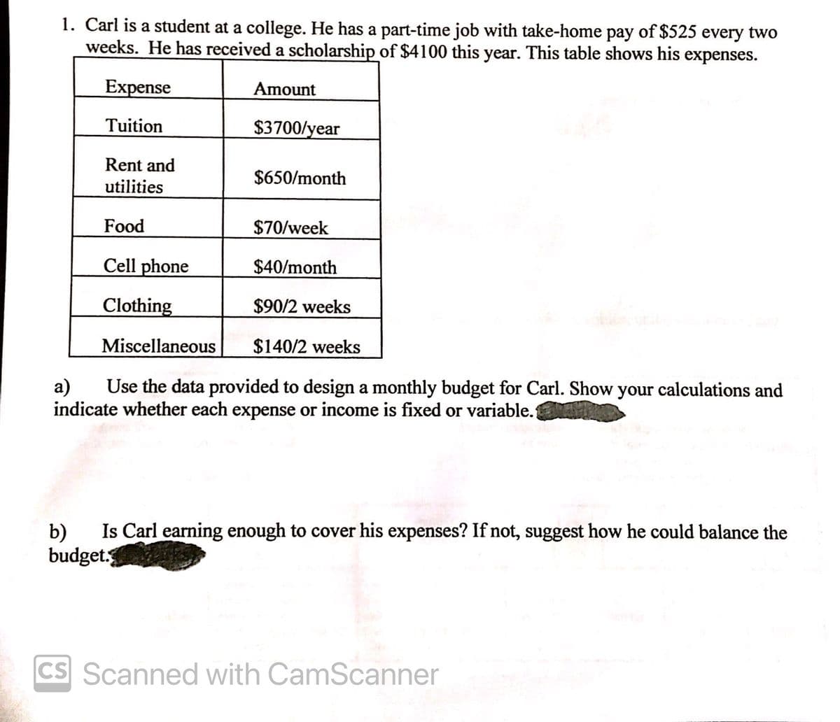 1. Carl is a student at a college. He has a part-time job with take-home pay of $525 every two
weeks. He has received a scholarship of $4100 this year. This table shows his expenses.
Expense
Amount
Tuition
$3700/year
Rent and
$650/month
utilities
Food
$70/week
Cell phone
$40/month
Clothing
$90/2 weeks
Miscellaneous
$140/2 weeks
а)
Use the data provided to design a monthly budget for Carl. Show your calculations and
indicate whether each expense or income is fixed or variable.
Is Carl earning enough to cover his expenses? If not, suggest how he could balance the
b)
budget.
CS Scanned with CamScanner
