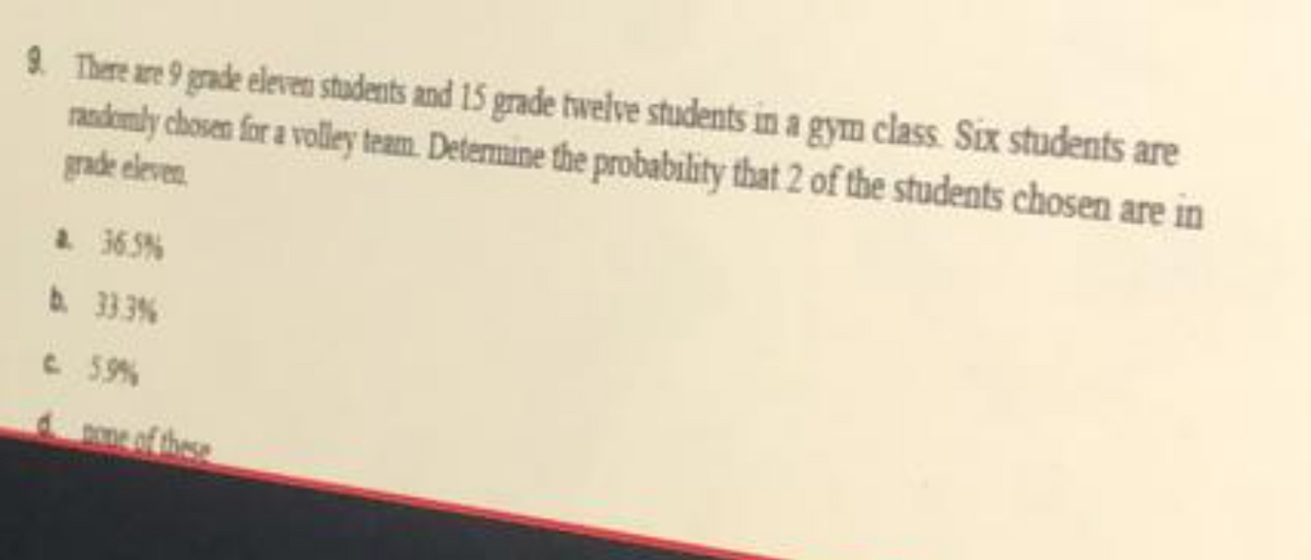 9. There are 9 grade eleven students and 15 grade twelve students in a gym class Six students are
randemly chosen for a volley team. Determine the probability that 2 of the students chosen are in
gade eleven.
a 365%
b. 333%
C. 59%
e of these
