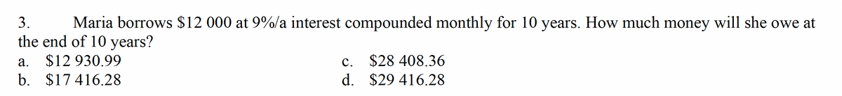 3.
Maria borrows $12 000 at 9%/a interest compounded monthly for 10 years. How much money will she owe at
the end of 10 years?
a. $12.930.99
b. $17416.28
C.
d.
$28 408.36
$29 416.28