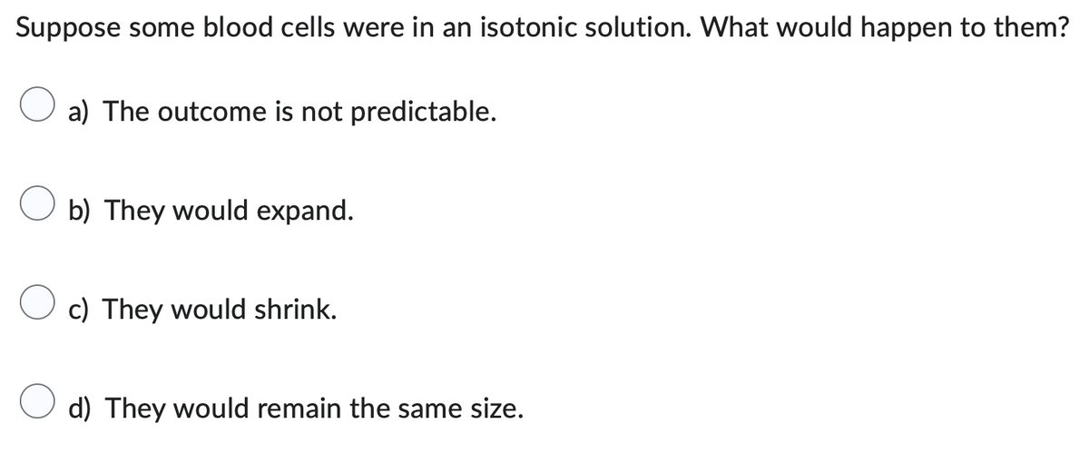 Suppose some blood cells were in an isotonic solution. What would happen to them?
a) The outcome is not predictable.
b) They would expand.
c) They would shrink.
d) They would remain the same size.