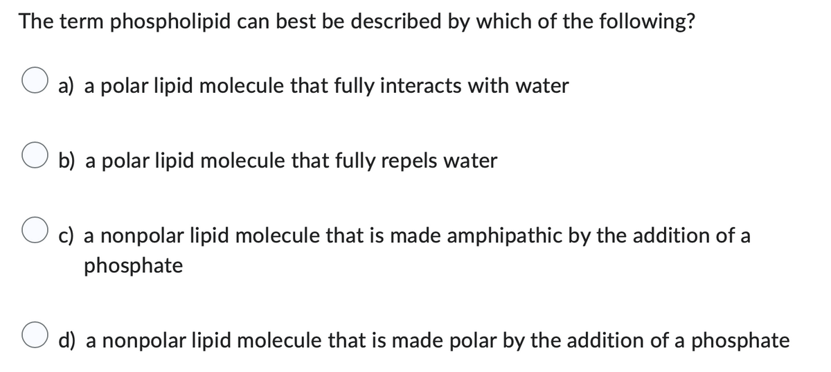 The term phospholipid can best be described by which of the following?
a) a polar lipid molecule that fully interacts with water
b) a polar lipid molecule that fully repels water
c) a nonpolar lipid molecule that is made amphipathic by the addition of a
phosphate
d) a nonpolar lipid molecule that is made polar by the addition of a phosphate