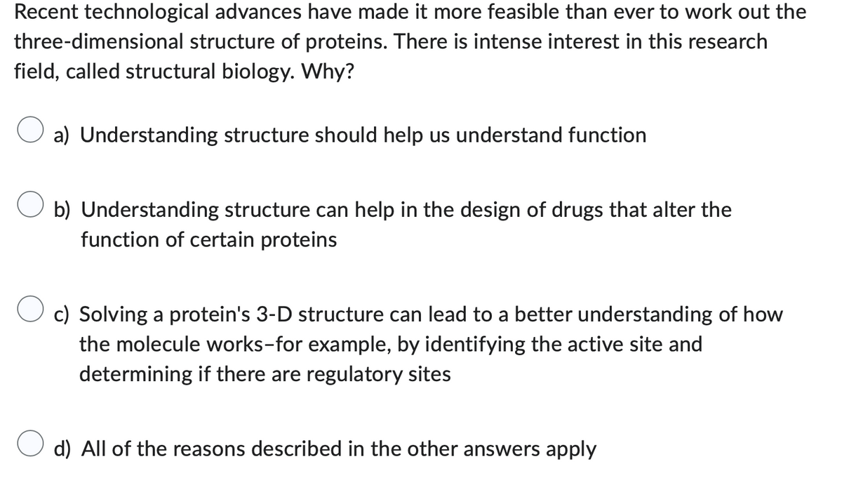 Recent technological advances have made it more feasible than ever to work out the
three-dimensional structure of proteins. There is intense interest in this research
field, called structural biology. Why?
a) Understanding structure should help us understand function
b) Understanding structure can help in the design of drugs that alter the
function of certain proteins
c) Solving a protein's 3-D structure can lead to a better understanding of how
the molecule works-for example, by identifying the active site and
determining if there are regulatory sites
d) All of the reasons described in the other answers apply