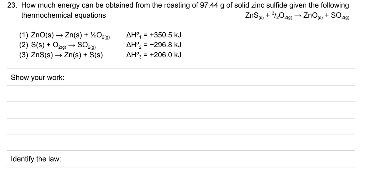 23. How much energy can be obtained from the roasting of 97.44 g of solid zinc sulfide given the following
thermochemical equations
ZnS(s) + /½O29) → ZnO(s) + SO29)
(1) ZnO(s) → Zn(s) + ½O2(g)
(2) S(s) + O2(g)
AH°, = +350.5 kJ
AH°, = -296.8 kJ
AH°, = +206.0 kJ
%3D
SO29)
(3) ZnS(s) → Zn(s) + S(s)
Show your work:
Identify the law:
