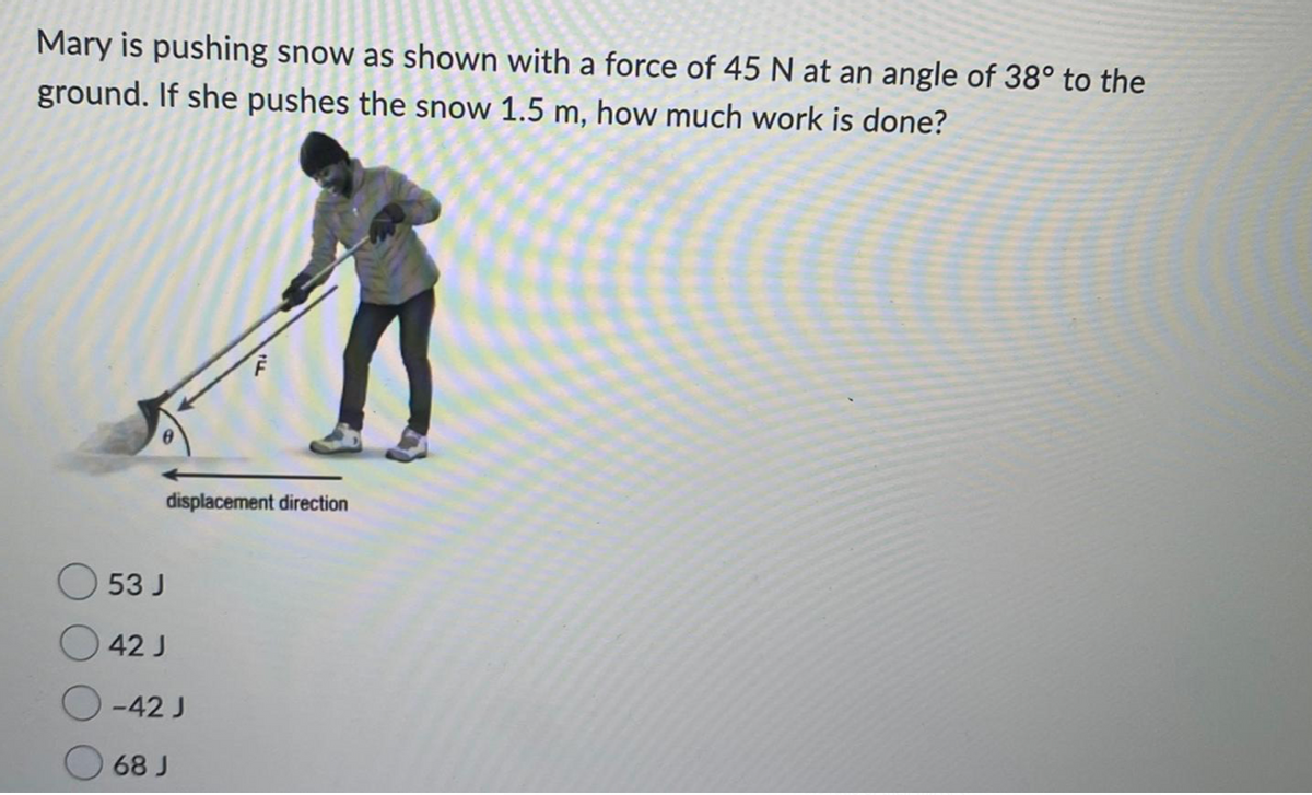 Mary is pushing snow as shown with a force of 45 N at an angle of 38° to the
ground. If she pushes the snow 1.5 m, how much work is done?
displacement direction
53 J
42 J
-42 J
68 J
