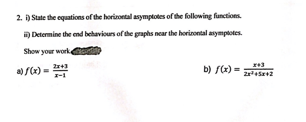 2. i) State the equations of the horizontal asymptotes of the following functions.
ii) Determine the end behaviours of the graphs near the horizontal asymptotes.
Show
your work.
2x+3
a) f(x) =
x+3
b) f(x) =
%3D
x-1
2x2+5x+2
