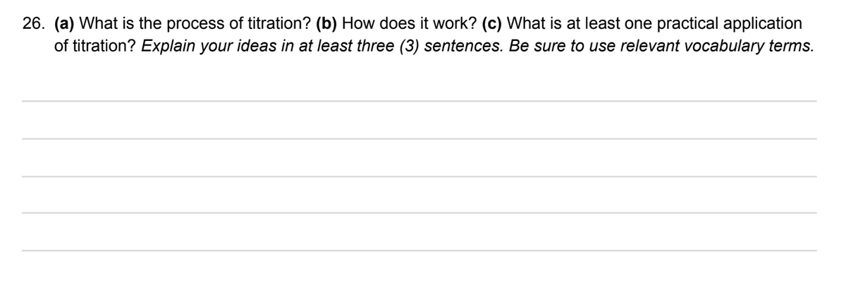 26. (a) What is the process of titration? (b) How does it work? (c) What is at least one practical application
of titration? Explain your ideas in at least three (3) sentences. Be sure to use relevant vocabulary terms.
