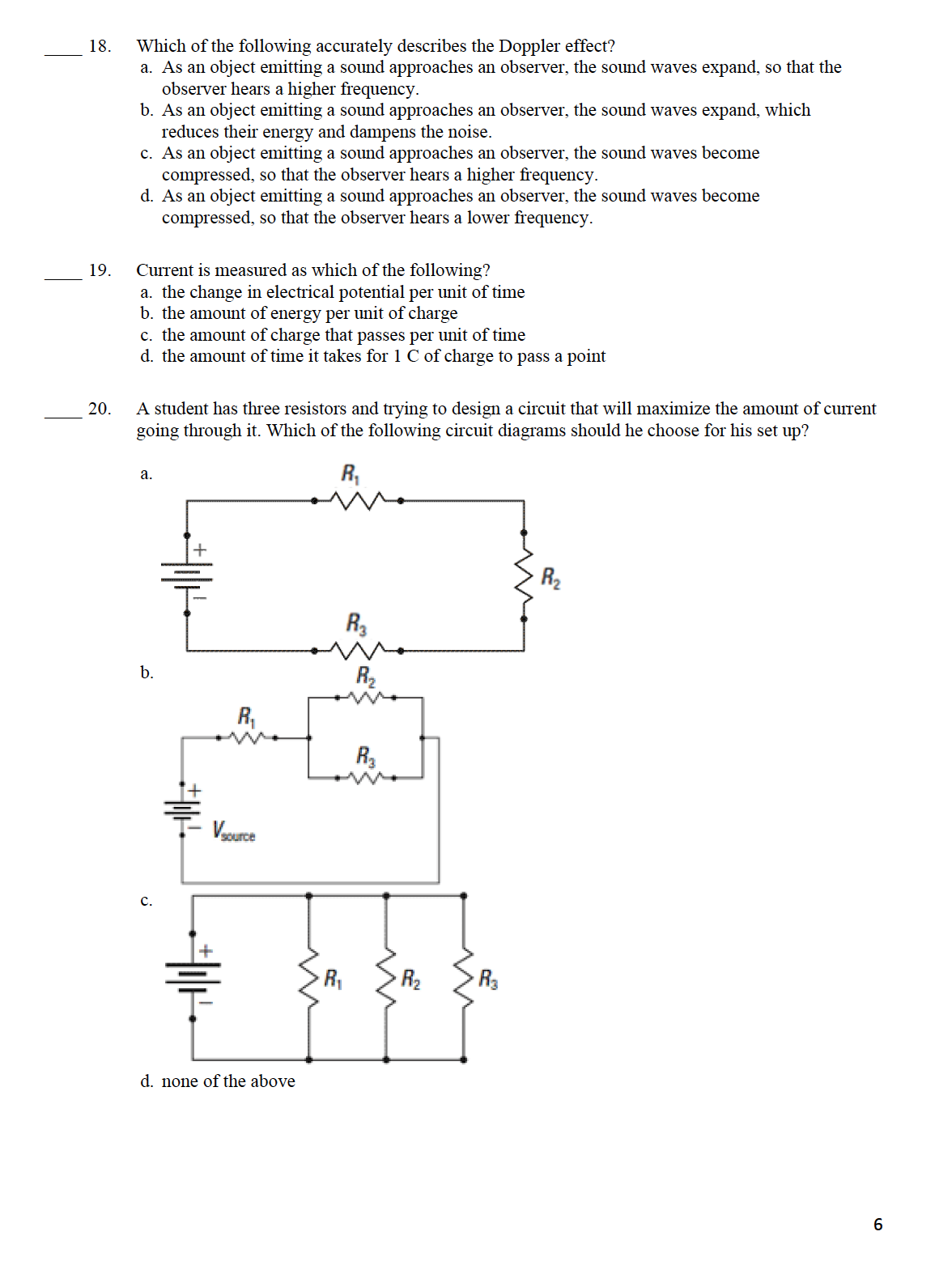 18.
Which of the following accurately describes the Doppler effect?
a. As an object emitting a sound approaches an observer, the sound waves expand, so that the
observer hears a higher frequency.
b. As an object emitting a sound approaches an observer, the sound waves expand, which
reduces their energy and dampens the noise.
c. As an object emitting a sound approaches an observer, the sound waves become
compressed, so that the observer hears a higher frequency.
d. As an object emitting a sound approaches an observer, the sound waves become
compressed, so that the observer hears a lower frequency.
Current is measured as which of the following?
a. the change in electrical potential per unit of time
b. the amount of energy per unit of charge
c. the amount of charge that passes per unit of time
d. the amount of time it takes for 1 C of charge to pass a point
19.
A student has three resistors and trying to design a circuit that will maximize the amount of current
going through it. Which of the following circuit diagrams should he choose for his set up?
20.
R,
а.
R2
R,
b.
R2
R,
R3
Vasurce
с.
R2
R3
d. none of the above
