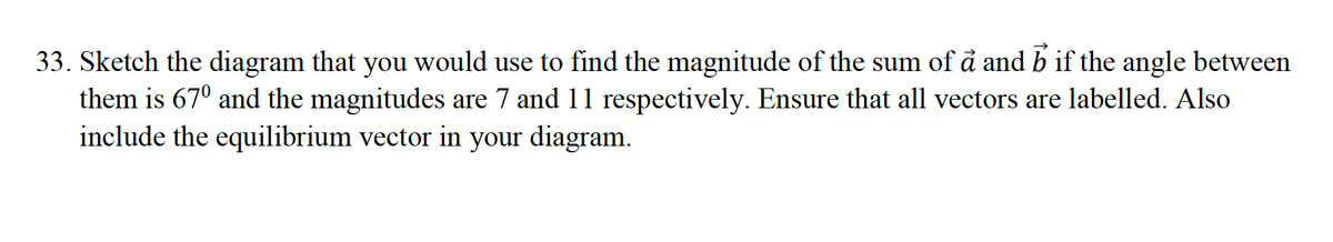 33. Sketch the diagram that you would use to find the magnitude of the sum of å and b if the angle between
them is 67° and the magnitudes are 7 and 11 respectively. Ensure that all vectors are labelled. Also
include the equilibrium vector in your diagram.
