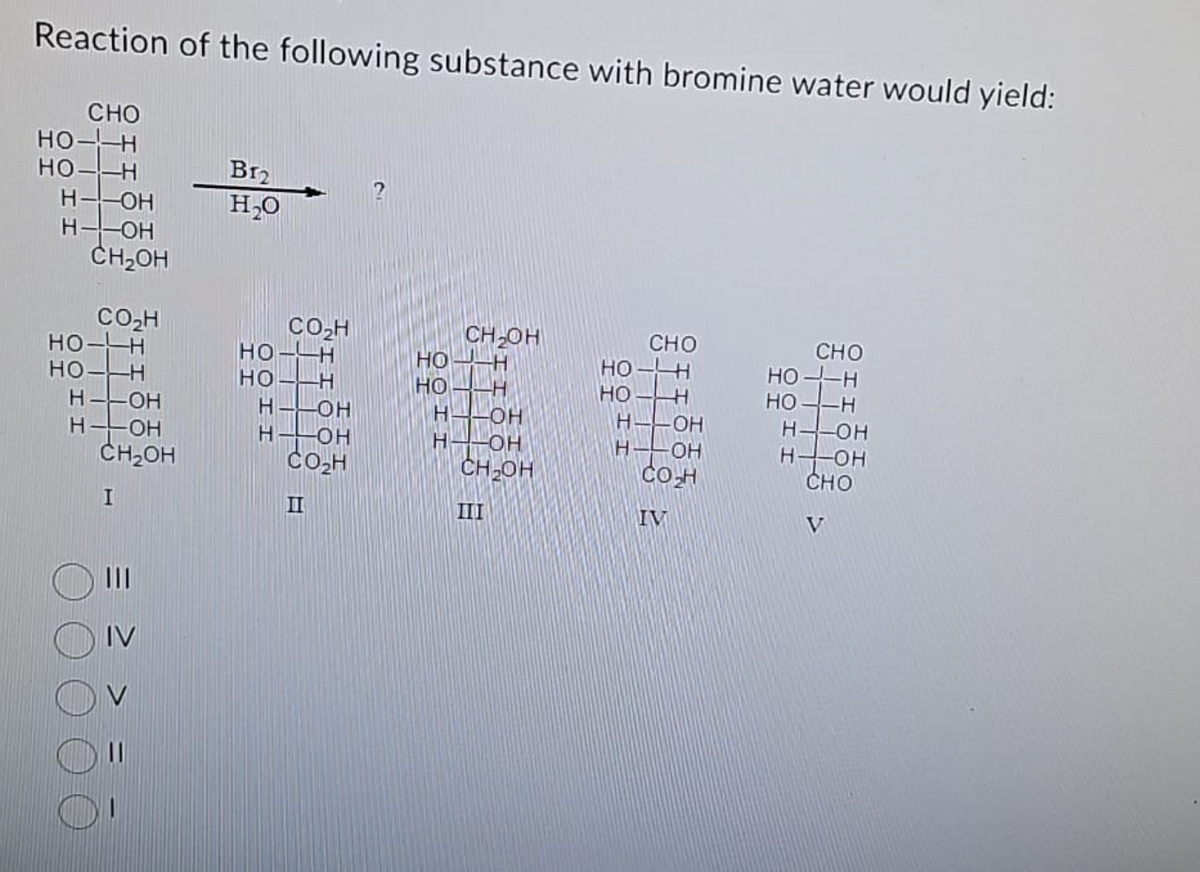 Reaction of the following substance with bromine water would yield:
CHO
HO-H
HO-H
Н
-ОН
-ОН
CH2OH
со н
HO-H
Но -Н
H - OH
H-LOH
CH2OH
I
IV
В12
H2O
CO H
HO-H
CH OH
HO
НО-Н
НО
-Н
НЕ
H-OH
H
-OH
Н -ОН
Н -ОН
со н
CH OH
III
CHO
HO-H
НО
Н
н
OH
н-он
CO₂H
IV
CHO
HO-H
НО-Н
HS-OH
HY-OH
CHO
V