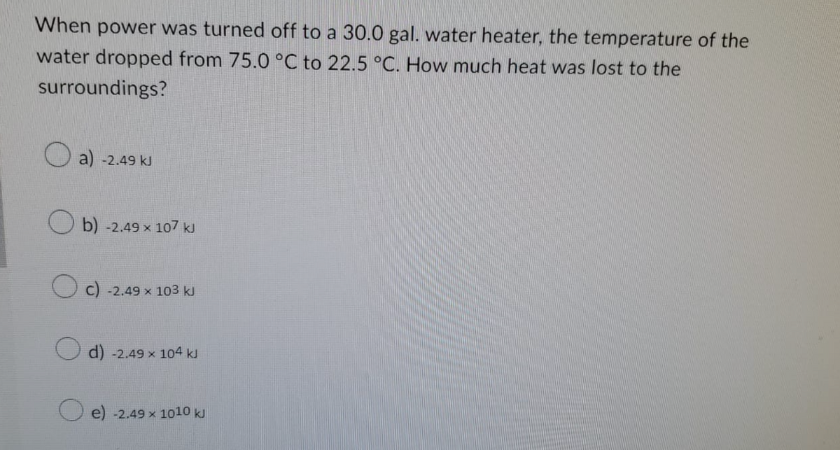 When power was turned off to a 30.0 gal. water heater, the temperature of the
water dropped from 75.0 °C to 22.5 °C. How much heat was lost to the
surroundings?
a) -2.49 kJ
b) -2.49 × 107 kJ
C) -2,49 × 103 k
d) -2.49 × 104 kJ
e) -2.49 x 1010 kJ