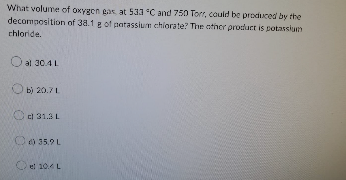 What volume of oxygen gas, at 533 °C and 750 Torr, could be produced by the
of 38.1 g of potassium chlorate? The other product is potassium
decomposition
chloride.
a) 30.4 L
b) 20.7 L
c) 31.3 L
d) 35.9 L
e) 10.4 L