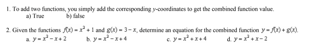 1. To add two functions, you simply add the corresponding y-coordinates to get the combined function value.
a) True
b) false
2. Given the functions f(x) = x² + 1 and g(x)= 3-x, determine an equation for the combined function y = f(x) + g(x).
a. y = x²-x+ 2 b. y=x²-x+4
C. y = x² + x +4 d. y=x²+x-2