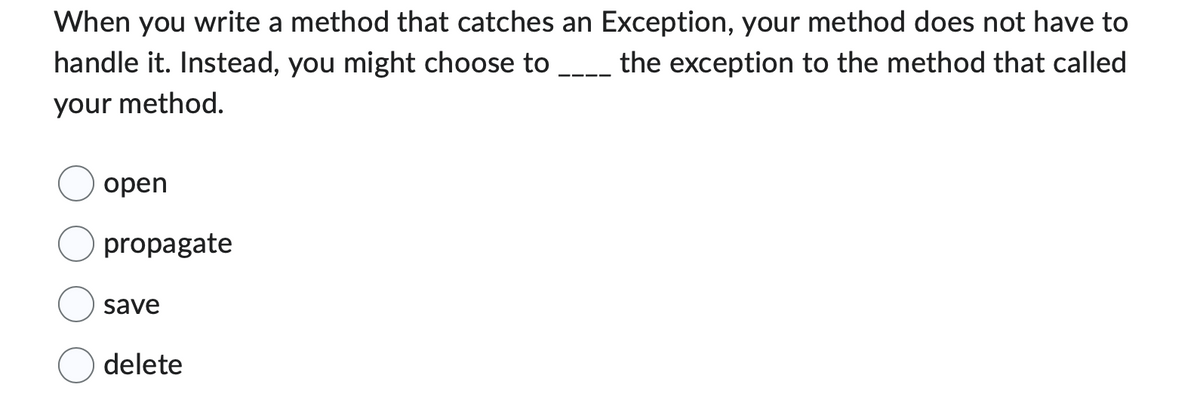 When you write a method that catches an Exception, your method does not have to
the exception to the method that called
handle it. Instead, you might choose to
your method.
open
propagate
save
delete