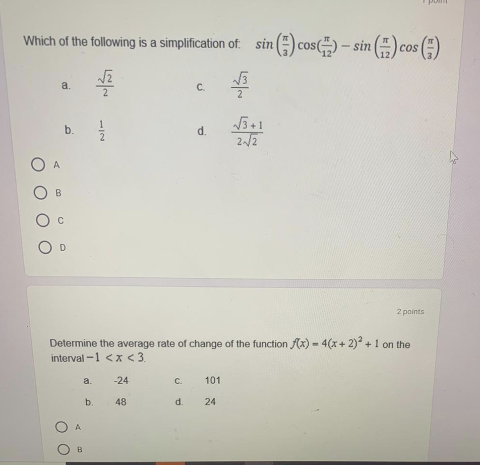 Which of the following is a simplification of: sin () cos() – sin ()
) – sin () cos (;)
COS
a.
C.
2
2
V5+1
b.
d.
2
2/2
A
O c
2 points
Determine the average rate of change of the function f(x) = 4(x+ 2) +1 on the
interval -1 <x <3.
%3!
a.
-24
C.
101
b.
48
d.
24
