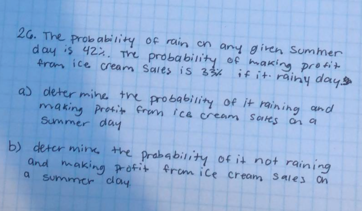 26. The prob ability of rain on any given Summer
d ay is 422. The probability of making protit
from ice cream Sales is 33%
if it. rainy aday
a) deter mihe the probability Of it raining and
making Profito fram ice cream SaHes on a
Summer day
b) deter min, the prabability of it not raining
and making profit fram ice cream sales on
Summer day.
