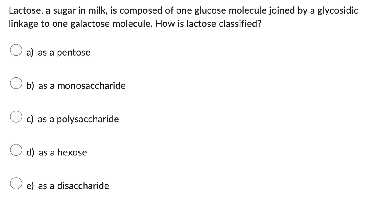 Lactose, a sugar in milk, is composed of one glucose molecule joined by a glycosidic
linkage to one galactose molecule. How is lactose classified?
a) as a pentose
b) as a monosaccharide
c) as a polysaccharide
d) as a hexose
e) as a disaccharide