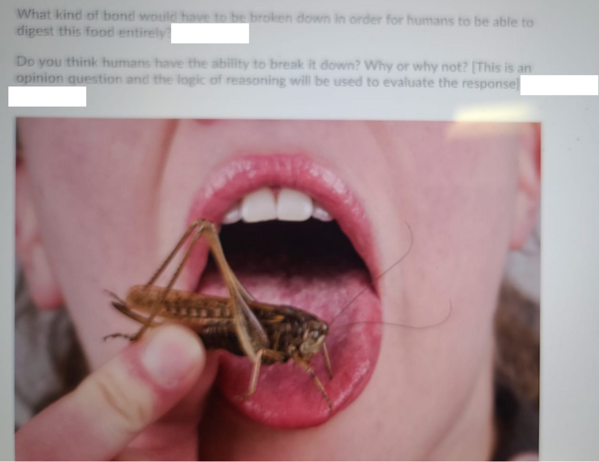 What kind of bond would have to be broken down in order for humans to be able to
digest this food entirely
Do you think humans have the ability to break it down? Why or why not? [This is an
opinion question and the logic of reasoning will be used to evaluate the responsel
