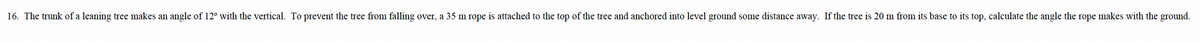 16. The trunk of a leaning tree makes an angle of 12° with the vertical. To prevent the tree from falling over, a 35 m rope is attached to the top of the tree and anchored into level ground some distance away. If the tree is 20 m from its base to its top, calculate the angle the rope makes with the ground.