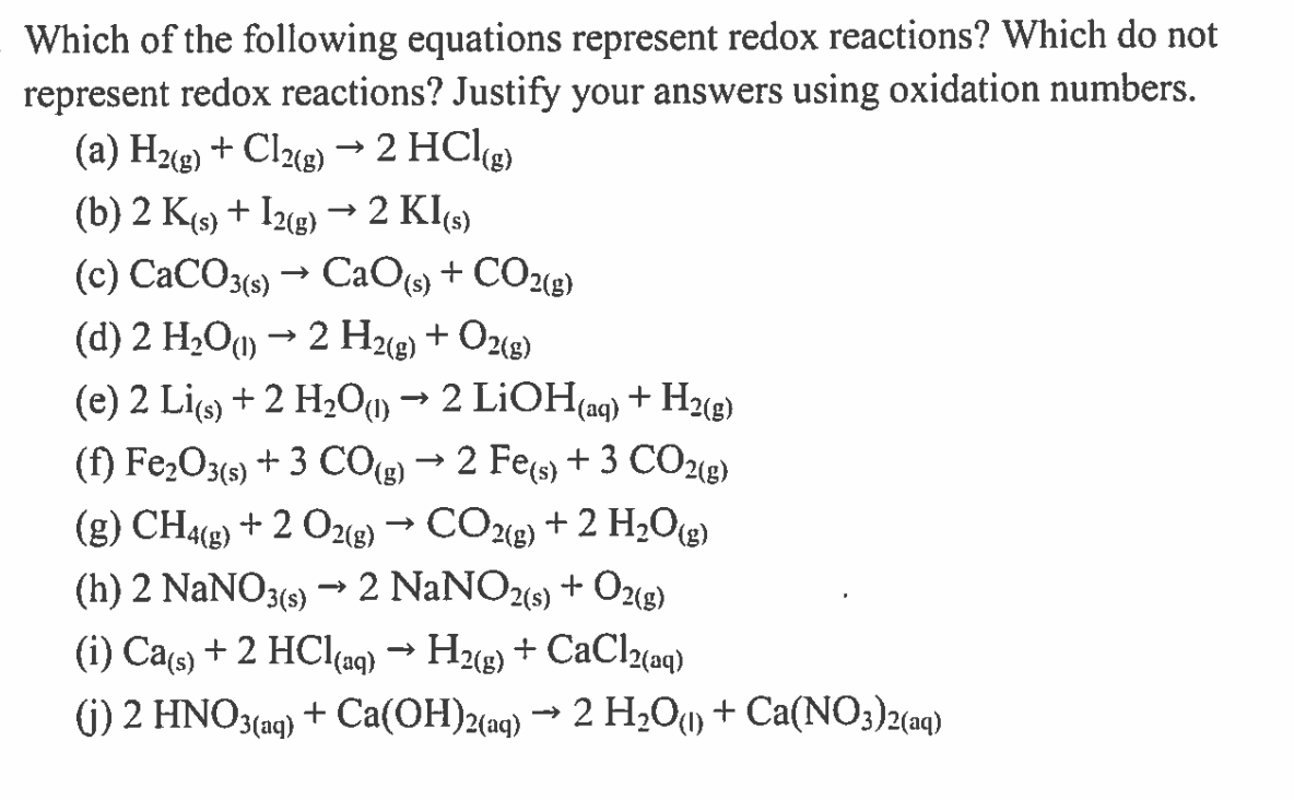 Which of the following equations represent redox reactions? Which do not
represent redox reactions? Justify your answers using oxidation numbers.
(a) H2g) + Cl2g) → 2 HClg)
(b) 2 K(s) + I2(g) → 2 Kl(s)
(c) CaCO3(s) → CaOts) + CO2(g)
+ Cle) → 2 HCl(g)
(d) 2 H2O0 → 2 H2e) + O2e)
(e) 2 Lis + 2 H2O) → 2 LİOH(ag) + Hg)
(f) Fe,O) + 3 CO) → 2 Fe) + 3 CO2@)
(g) CH4®) + 2 O2g) → CO21e) + 2 H;Og)
(h) 2 NANO3(6) → 2 NaNO21) + Ou2)
(i) Cas) + 2 HClaq) → H2(g) + CaCl2(aq)
(G) 2 HNO3(ag) + Ca(OH)2aq) → 2 H20) + Ca(NO3)2(aq)
