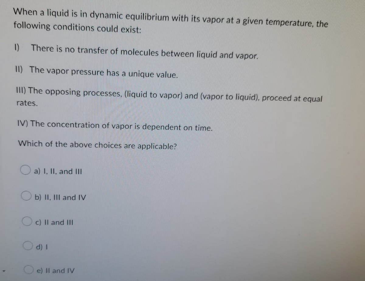 When a liquid is in dynamic equilibrium with its vapor at a given temperature, the
following conditions could exist:
1) There is no transfer of molecules between liquid and vapor.
II) The vapor pressure has a unique value.
III) The opposing processes, (liquid to vapor) and (vapor to liquid), proceed at equal
rates.
IV) The concentration of vapor is dependent on time.
Which of the above choices are applicable?
a) I, II, and Ill
b) II, III and IV
Oc) II and III
d) I
e) II and IV