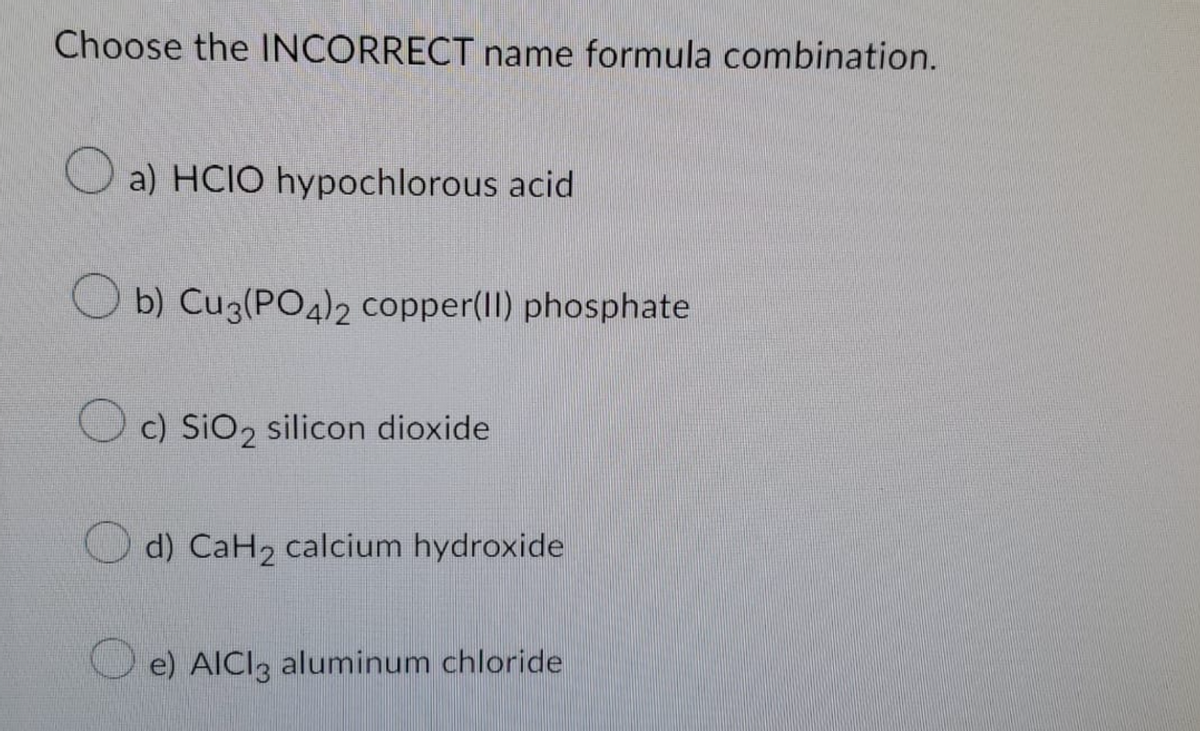 Choose the INCORRECT name formula combination.
a) HCIO hypochlorous acid
b) Cu3(PO4)2 copper(II) phosphate
c) SiO2 silicon dioxide
d) CaH₂ calcium hydroxide
e) AICI3 aluminum chloride