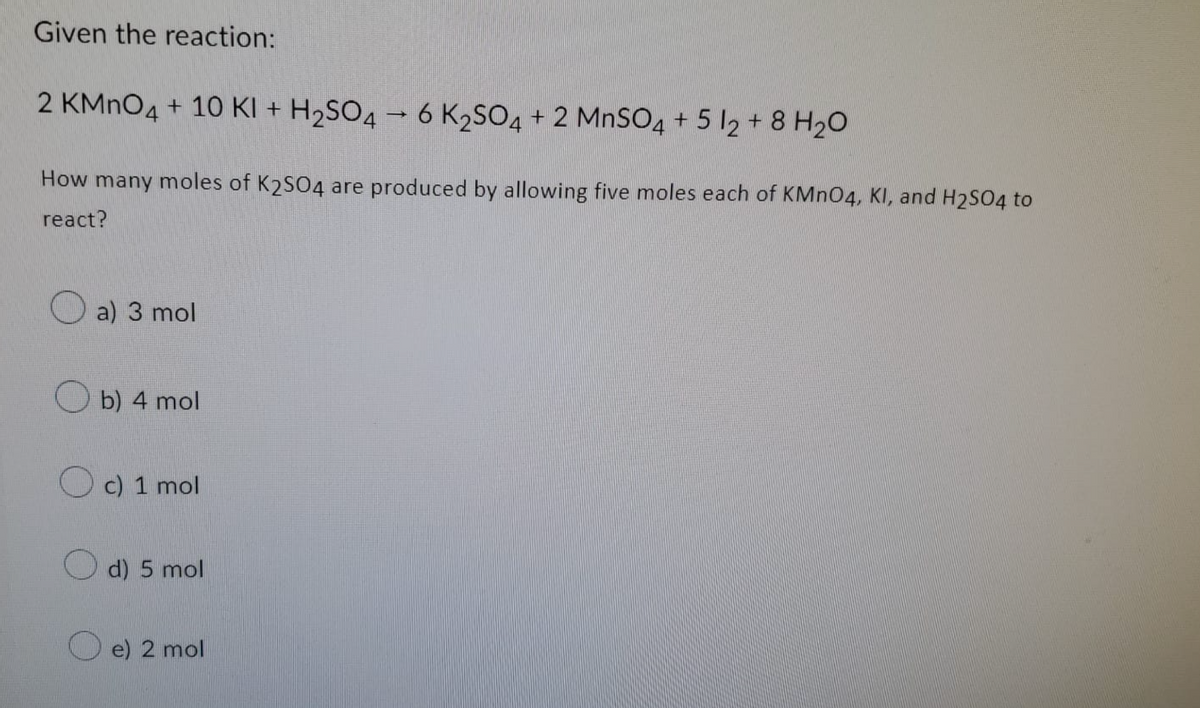 Given the reaction:
2 KMnO4 + 10 KI + H₂SO4 → 6 K₂SO4 + 2 MnSO4 + 5 12 + 8 H₂O
How many moles of K2SO4 are produced by allowing five moles each of KMnO4, KI, and H₂SO4 to
react?
a) 3 mol
b) 4 mol
c) 1 mol
d) 5 mol
e) 2 mol