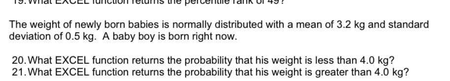 The weight of newly born babies is normally distributed with a mean of 3.2 kg and standard
deviation of 0.5 kg. A baby boy is born right now.
20. What EXCEL function returns the probability that his weight is less than 4.0 kg?
21. What EXCEL function returns the probability that his weight is greater than 4.0 kg?