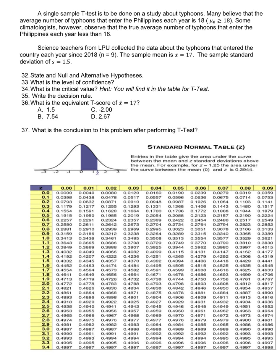 A single sample T-test is to be done on a study about typhoons. Many believe that the
average number of typhoons that enter the Philippines each year is 18 (μo ≥ 18). Some
climatologists, however, observe that the true average number of typhoons that enter the
Philippines each year less than 18.
Science teachers from LPU collected the data about the typhoons that entered the
country each year since 2018 (n = 9). The sample mean is x = 17. The sample standard
deviation of s = 1.5.
32. State and Null and Alternative Hypotheses.
33. What is the level of confidence?
34. What is the critical value? Hint: You will find it in the table for T-Test.
35. Write the decision rule.
36. What is the equivalent T-score of x = 17?
A. 1.5
C. -2.00
B. 7.54
D. 2.67
37. What is the conclusion to this problem after performing T-Test?
STANDARD NORMAL TABLE (Z)
Entries in the table give the area under the curve
between the mean and z standard deviations above
the mean. For example, for z= 1.25 the area under
the curve between the mean (0) and z is 0.3944.
0.1517
0.1879
0.2190
0.2224
0.2549
201
204
0.2642 0.2673
0.2881 0.2910 0.2939 0.2969
6.2022
DE
08
0.8
20
12215
0.9
1.0
0.3159 0.3186 0.3212 0.3238 0.3264
0.3413 0.3438 0.3461 0.3485 0.3508
0.3643
0.3849
0.3869
0.4049
1.3
1.3
0.00 0.01 0.02 0.03 0.04
0.05 0.06
0.07
0.08
0.0
0.0000 0.0040 0.0080 0.0120 0.0160 0.0190 0.0239 0.0279 0.0319
0.1 0.0398 0.0438 0.0478 0.0517 0.0557
0.0596 0.0636 0.0675 0.0714
0.2 0.0793 0.0832 0.0871 0.0910 0.0948 0.0987 0.1026 0.1064 0.1103
0.3 0.1179 0.1217 0.1255 0.1293 0.1331 0.1368 0.1406 0.1443 0.1480
0.4 0.1554 0.1591 0.1628 0.1664 0.1700 0.1736 0.1772 0.1808 0.1844
OF
0.5 0.1915 0.1950 0.1985 0.2019 0.2054 0.2088 0.2123 0.2157
0.6 0.2257 0.2291 0.2324 0.2357 0.2389 0.2422 0.2454 0.2486 0.2517
8= 6.6500
0.7 0.2580 0.2611
0.2704 0.2734 0.2764 0.2794 0.2823 0.2852
5010
0.2995 0.3023 0.3051 0.3078 0.3106 0.3133
0.3289 0.3315 0.3340 0.3365 0.3389
0.3513 0.3554 0.3577 0.3529 0.3621
0.3665 0.3686 0.3708 0.3729 0.3749 0.3770 0.3790 0.3810 0.3830
0.3888 0.3907 0.3925 0.3944 0.3962 0.3980 0.3997 0.4015
0.4066 0.4082 0.4099 0.4115 0.4131 0.4147 0.4162 0.4177
0.4222 0.4236 0.4251 0.4265 0.4279 0.4292 0.4306 0.4319
1.5 0.4332 0.4345 0.4357 0.4370 0.4382 0.4394 0.4406 0.4418 0.4429
0.4441
1.6 0.4452 0.4463 0.4474 0.4484 0.4495 0.4505 0.4515 0.4525 0.4535 0.4545
1.7 0.4554 0.4564 0.4573 0.4582 0.4591 0.4599 0.4608 0.4616 0.4625 0.4633
1.8 0.4641 0.4649 0.4656 0.4664 0.4671 0.4678 0.4686 0.4693 0.4699 0.4706
1.9
1.9 0.4713 0.4719 0.4726 0.4732 0.4738 0.4744 0.4750 0.4756 0.4761 0.4767
2.0
0.4772
0.4783
2.0
0.4778
0.4788 0.4793 0.4798 0.4803 0.4808 0.4812 0.4817
2.1 0.4821 0.4826 0.4830
2.1
0.4834 0.4838 0.4842 0.4846 0.4850 0.4854 0.4857
0.4861 0.4864 0.4868 0.4871 0.4875 0.4878 0.4881 0.4884 0.4887
2.3
0.4893 0.4896 0.4898 0.4901 0.4904 0.4906 0.4909 0.4911 0.4913
20
100%
+4917
2.4 0.4918 0.4920 0.4922 0.4925 0.4927 0.4929 0.4931 0.4932 0.4934 0.4936
2.5 0.4938 0.4940 0.4941 0.4943 0.4945
0.4946
0.4948 0.4949 0.4951 0.4952
2.6 0.4953 0.4955 0.4956 0.4957 0.4959 0.4960 0.4961 0.4962 0.4963 0.4964
0.4968 0.4969 0.4970 0.4971 0.4972 0.4973 0.4974
0.4978 0.4979 0.4979 0.4980
0.4981
0.4032
1.4 0.4192 0.4207
2.2
2.2
0.4890
14090
0.4916
2.8
0.4986
2.7 0.4965 0.4966 0.4967
28 0.4974 0.4975
0.4976 0.4977 0.4977
2.9 0.4981 0.4982 0.4982 0.4983 0.4984 0.4984 0.4985 0.4985 0.4986
3.0 0.4987 0.4987 0.4987 0.4988 0.4988 0.4989 0.4989 0.4989 0.4990
3.1 0.4990 0.4991 0.4991 0.4991 0.4992 0.4992 0.4992 0.4992 0.4993
3.2 0.4993 0.4993 0.4994 0.4994 0.4994 0.4994 0.4994 0.4995 0.4995
3.3 0.4995 0.4995 0.4995 0.4996 0.4996 0.4996 0.4996 0.4996 0.4996
3.4 0.4997 0.4997 0.4997 0.4997 0.4997 0.4997 0.4997 0.4997 0.4997
1.1
1.2
0.09
0.0359
0.0753
0.1141
0.4990
0.4993
0.4995
0.4997
0.4998