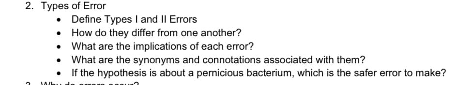 2. Types of Error
2
●
●
●
Whi
Define Types I and II Errors
How do they differ from one another?
What are the implications of each error?
What are the synonyms and connotations associated with them?
If the hypothesis is about a pernicious bacterium, which is the safer error to make?