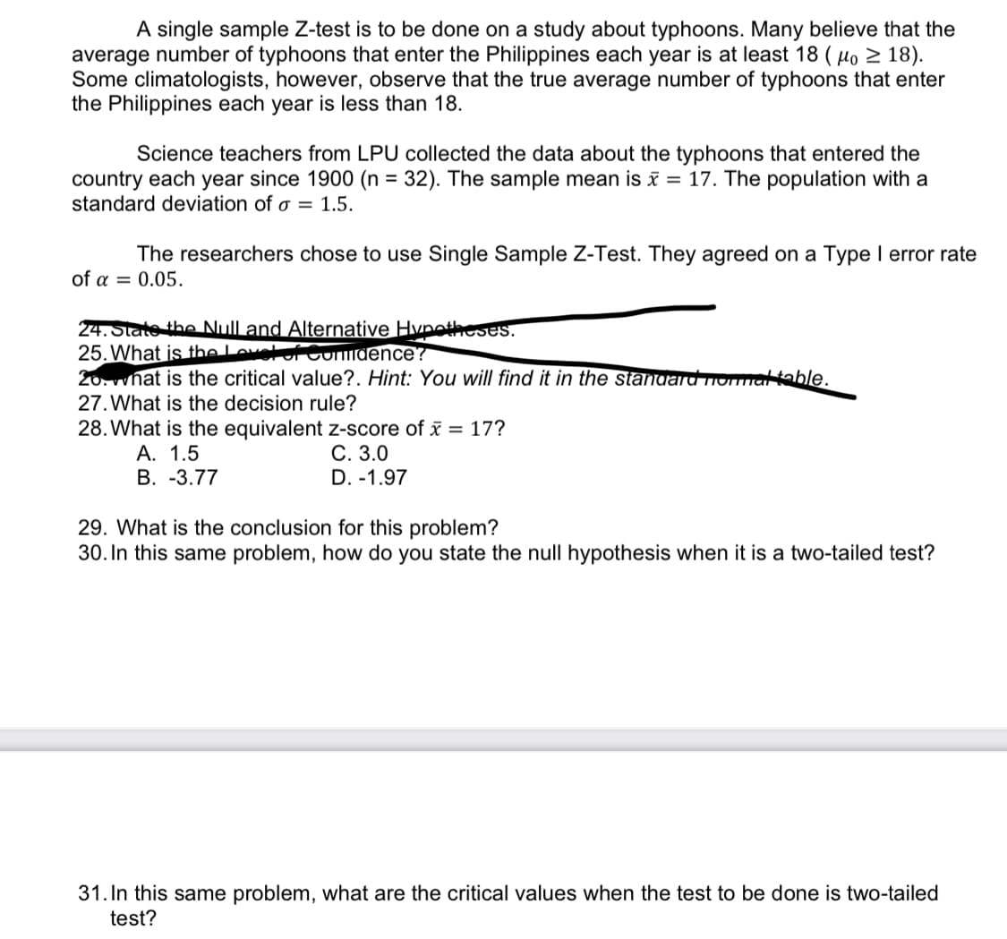 A single sample Z-test is to be done on a study about typhoons. Many believe that the
average number of typhoons that enter the Philippines each year is at least 18 (μo ≥ 18).
Some climatologists, however, observe that the true average number of typhoons that enter
the Philippines each year is less than 18.
Science teachers from LPU collected the data about the typhoons that entered the
country each year since 1900 (n = 32). The sample mean is x = 17. The population with a
standard deviation of a = 1.5.
The researchers chose to use Single Sample Z-Test. They agreed on a Type I error rate
of a = 0.05.
24. State the Null and Alternative Hypotheses.
25. What is the level of Condence?
20. what is the critical value?. Hint: You will find it in the standard format table.
27. What is the decision rule?
28. What is the equivalent z-score of x = 17?
A. 1.5
C. 3.0
B. -3.77
D. -1.97
29. What is the conclusion for this problem?
30. In this same problem, how do you state the null hypothesis when it is a two-tailed test?
31. In this same problem, what are the critical values when the test to be done is two-tailed
test?