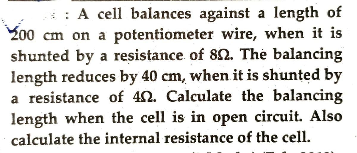 : A cell balances against a length of
200 cm on a potentiometer wire, when it is
shunted by a resistance of 89. The balancing
length reduces by 40 cm, when it is shunted by
a resistance of 40. Calculate the balancing
length when the cell is in open circuit. Also
calculate the internal resistance of the cell.