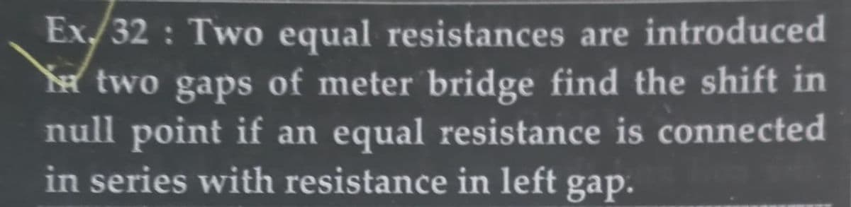 Ex/32: Two equal resistances are introduced
two gaps of meter bridge find the shift in
null point if an equal resistance is connected
in series with resistance in left gap.