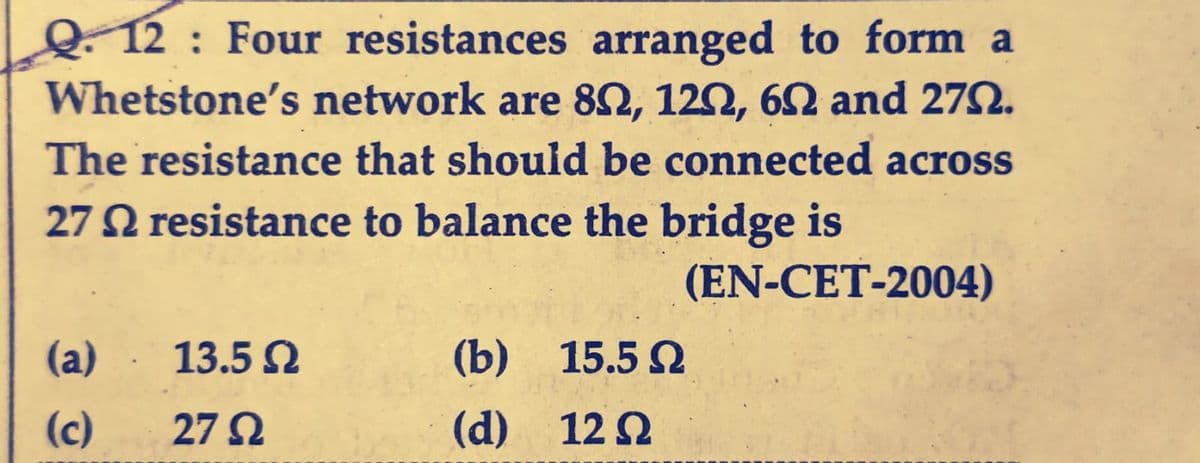 Q.12 Four resistances arranged to form a
Whetstone's network are 802, 120, 60 and 2792.
The resistance that should be connected across
27 resistance to balance the bridge is
(EN-CET-2004)
(a)
(c)
13.5 Ω
27 22
(b) 15.5 Ω
(d)
12 Ω