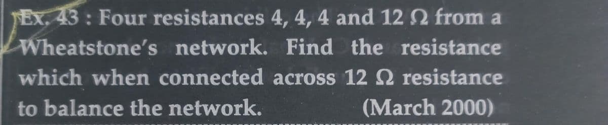 Ex. 43: Four resistances 4, 4, 4 and 12 2 from a
Wheatstone's network. Find the resistance
which when connected across 12 resistance
to balance the network.
(March 2000)