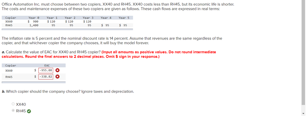 Office Automation Inc. must choose between two copiers, XX40 and RH45. XX40 costs less than RH45, but its economic life is shorter.
The costs and maintenance expenses of these two copiers are given as follows. These cash flows are expressed in real terms:
Copier
XX40
RH45
Year 0
$ 900
1,400
Year 1
$ 120
95
Year 2
$ 120
95
Year 3
Year 4
Year 5
$ 120
95
$ 95
$ 95
The inflation rate is 5 percent and the nominal discount rate is 14 percent. Assume that revenues are the same regardless of the
copier, and that whichever copier the company chooses, it will buy the model forever.
a. Calculate the value of EAC for XX40 and RH45 copier? (Input all amounts as positive values. Do not round intermediate
calculations. Round the final answers to 2 decimal places. Omit $ sign in your response.)
Copier
XX40
EAC
$ -955.08 ⭑
RH45
$
-338.82
b. Which copier should the company choose? Ignore taxes and depreciation.
XX40
RH45