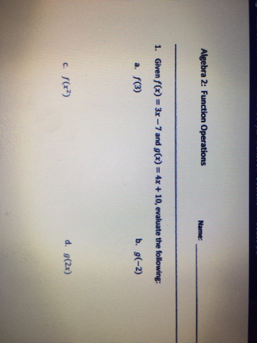 Algebra 2: Function Operations
Name:
1. Given f(x)= 3x-7 and g(x)3D4X +10, evaluate the following:
a. f(3)
b. g(-2)
c. f(x?)
d. g(2x)
