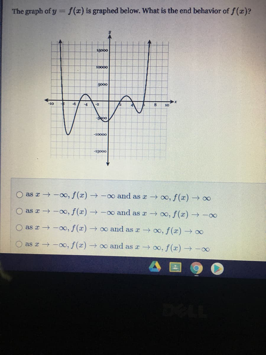 The graph of y =f(x) is graphed below. What is the end behavior of f ()?
15000
10000
5000
-10
-6
-4
10
00
-10000
-15000
as a -00, f(x) → -00 and as a 00, f(x) → ∞
as x -00, f (x) → -o and as a 00, f(x) → -0
as r -00, f (x) → 0o and as x 0, f(x) →0∞
as a -00, f(x) → o and as x → 0, f(x) → -00
DELL
