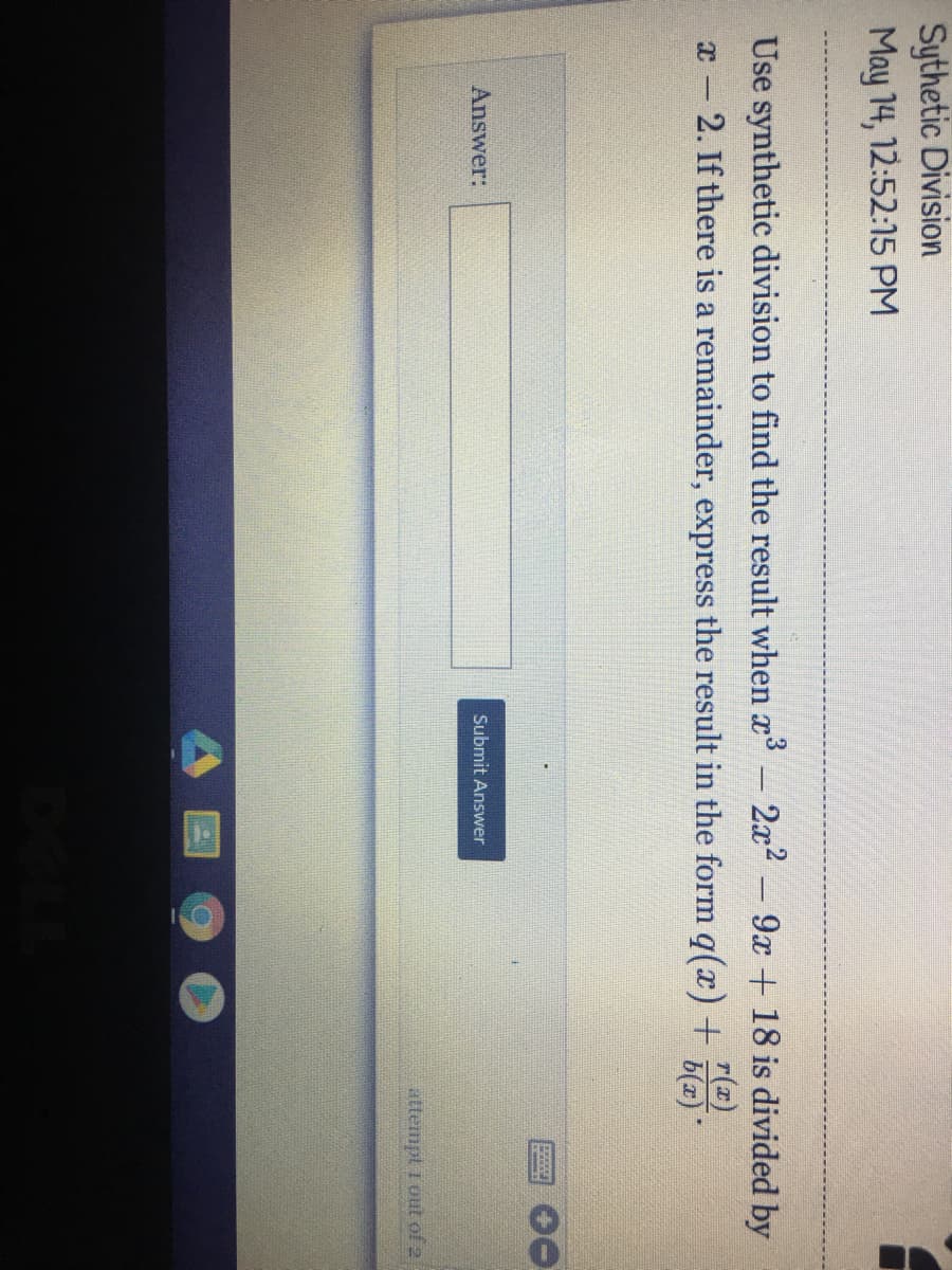 Sythetic Division
May 14, 12:52:15 PM
Use synthetic division to find the result when x- 2x2 9x + 18 is divided by
x- 2. If there is a remainder, express the result in the form q(x)+
r(x)
b(x)
Answer:
Submit Answer
attempt r out of 2
