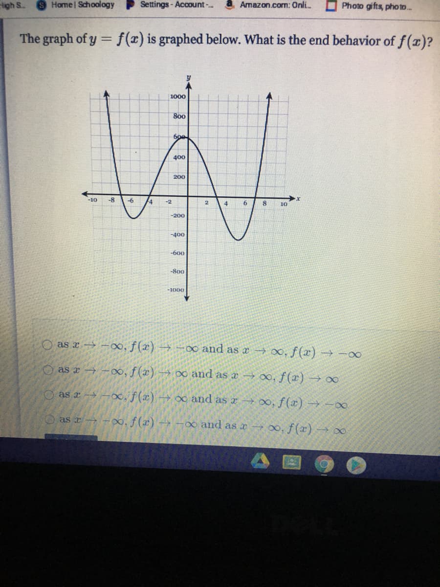 igh S
SHome Schoology
Settings - Account-..
Amazon.com: Onli.
Photo gifts, pho to..
The graph of y =f(x) is graphed below. What is the end behavior of f(z)?
1000
800
400
200
-10
-8
-6
-2
6.
10
-200
-400
-600
-800
-1000
O as x → -0, f(x) → -∞ and as a→ 0,f (x) → -o0
O as x → -00, f (x) -→ ∞o and as x → 0, f(x) → 00
O as x-→ –00, f (x) -→ oo and as x –t 0, f(x) → -00
as x -∞o, f(x) → -00 and as x →0, f(x) -→∞
