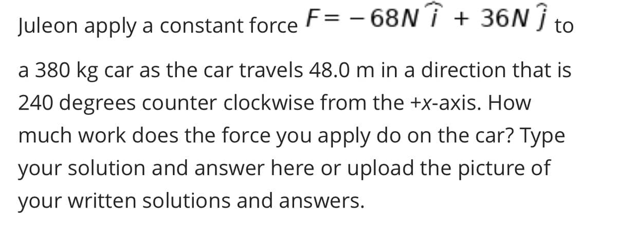 Juleon apply a constant force F= - 68NÎ + 36N Î to
a 380 kg car as the car travels 48.0 m in a direction that is
240 degrees counter clockwise from the +x-axis. How
much work does the force you apply do on the car? Type
your solution and answer here or upload the picture of
your written solutions and answers.
