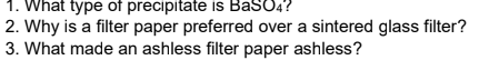 1. What type of precipitate is BaSO4?
2. Why is a filter paper preferred over a sintered glass filter?
3. What made an ashless filter paper ashless?
