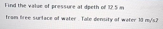 Find the value of pressure at dpeth of 12.5 m
from free surface of water Tale density of water 10 m/s2
