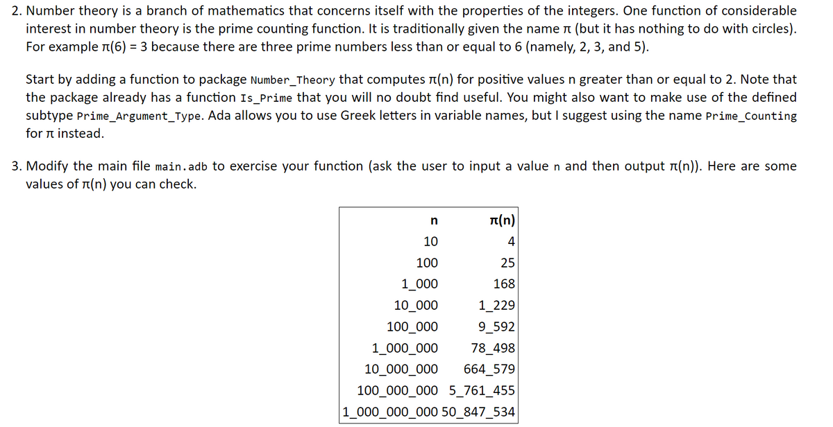 2. Number theory is a branch of mathematics that concerns itself with the properties of the integers. One function of considerable
interest in number theory is the prime counting function. It is traditionally given the name n (but it has nothing to do with circles).
For example r(6) = 3 because there are three prime numbers less than or equal to 6 (namely, 2, 3, and 5).
Start by adding a function to package Number_Theory that computes n(n) for positive values n greater than or equal to 2. Note that
the package already has a function Is_Prime that you will no doubt find useful. You might also want to make use of the defined
subtype Prime_Argument_Type. Ada allows you to use Greek letters in variable names, but I suggest using the name Prime_Counting
for n instead.
3. Modify the main file main.adb to exercise your function (ask the user to input a value n and then output n(n)). Here are some
values of r(n) you can check.
n(n)
10
4
100
25
1_000
168
10_000
1_229
100_000
9_592
1_000_000
78_498
10_000_000
664_579
100_000_000 5_761_455
|1_000_000_000 50_847_534
