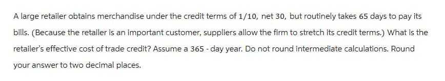 A large retailer obtains merchandise under the credit terms of 1/10, net 30, but routinely takes 65 days to pay its
bills. (Because the retailer is an important customer, suppliers allow the firm to stretch its credit terms.) What is the
retailer's effective cost of trade credit? Assume a 365-day year. Do not round intermediate calculations. Round
your answer to two decimal places.