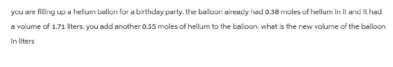 you are filling up a helium ballon for a birthday party. the balloon already had 0.38 moles of helium in it and it had
a volume of 1.71 liters. you add another 0.55 moles of helium to the balloon. what is the new volume of the balloon
in liters