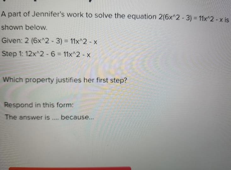 A part of Jennifer's work to solve the equation 2(6x^2-3) = 11x^2 - x is
shown below.
Given: 2 (6x^2 -3) = 11x^2 - x
Step 1: 12x^2 - 6 = 11x^2 - x
Which property justifies her first step?
Respond in this form:
The answer is .... because...
