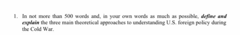 1. In not more than 500 words and, in your own words as much as possible, define and
explain the three main theoretical approaches to understanding U.S. foreign policy during
the Cold War.
