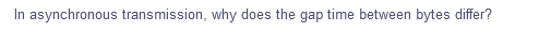 In asynchronous transmission, why does the gap time between bytes differ?
