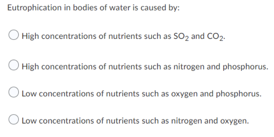 Eutrophication in bodies of water is caused by:
High concentrations of nutrients such as SO2 and CO2.
O High concentrations of nutrients such as nitrogen and phosphorus.
Low concentrations of nutrients such as oxygen and phosphorus.
O Low concentrations of nutrients such as nitrogen and oxygen.